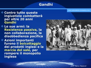 Gandhi
                                 www.polovalboite.it/didattica.htm

 Contro tutte queste
  ingiustizie combatterà
  per oltre 20 anni
  Gandhi
 Le sue armi: la
  Resistenza passiva, la
  non collaborazione, la
  disobbedienza pacifica
 Azioni importanti
  furono il boicottaggio
  dei prodotti inglesi e la
  marcia del sale, per
  rompere il monopolio
  inglese

                                    prof. Marco Migliardi
 
