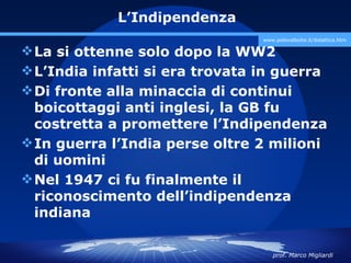 L’Indipendenza
                                 www.polovalboite.it/didattica.htm

 La si ottenne solo dopo la WW2
 L’India infatti si era trovata in guerra
 Di fronte alla minaccia di continui
  boicottaggi anti inglesi, la GB fu
  costretta a promettere l’Indipendenza
 In guerra l’India perse oltre 2 milioni
  di uomini
 Nel 1947 ci fu finalmente il
  riconoscimento dell’indipendenza
  indiana

                                    prof. Marco Migliardi
 