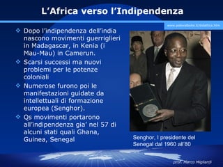 L’Africa verso l’Indipendenza
                                                 www.polovalboite.it/didattica.htm
 Dopo l’indipendenza dell’india
  nascono movimenti guerriglieri
  in Madagascar, in Kenia (i
  Mau-Mau) in Camerun.
 Scarsi successi ma nuovi
  problemi per le potenze
  coloniali
 Numerose furono poi le
  manifestazioni guidate da
  intellettuali di formazione
  europea (Senghor).
 Qs movimenti portarono
  all’indipendenza gia’ nel 57 di
  alcuni stati quali Ghana,
  Guinea, Senegal                   Senghor, I presidente del
                                    Senegal dal 1960 all’80


                                                    prof. Marco Migliardi
 