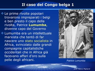Il caso del Congo belga 1
                                       www.polovalboite.it/didattica.htm

 Le prime rivolte popolari
  trovarono impreparati i belgi
  e ben presto il capo della
  rivolta, Patrice Lumumba,
  divenne capo del Governo
 Lumumba era un intellettuale
  marxista che tentò di far
  nascere uno stato socialista in
  Africa, svincolato dalle grandi
  compagnie capitalistiche
  occidentali che in Africa già
  facevano affari d’oro sulla
  pelle degli africani.             Patrice Lumumba


                                          prof. Marco Migliardi
 