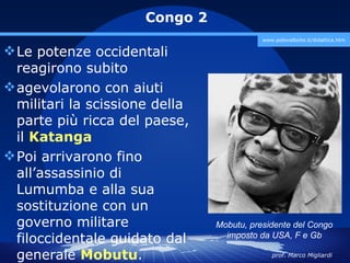 Congo 2
                                           www.polovalboite.it/didattica.htm

 Le potenze occidentali
  reagirono subito
 agevolarono con aiuti
  militari la scissione della
  parte più ricca del paese,
  il Katanga
 Poi arrivarono fino
  all’assassinio di
  Lumumba e alla sua
  sostituzione con un
  governo militare              Mobutu, presidente del Congo
  filoccidentale guidato dal      imposto da USA, F e Gb

  generale Mobutu.                            prof. Marco Migliardi
 