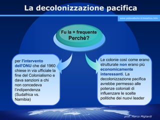 La decolonizzazione pacifica
                                                           www.polovalboite.it/didattica.htm




                             Fu la + frequente
                                Perchè?



per l'intervento                                 Le colonie così come erano
dell'ONU che dal 1960                            strutturate non erano più
chiese in via ufficiale la                       economicamente
fine del Colonialismo e                          interessanti. La
dava sanzioni a chi                              decolonizzazione pacifica
non concedeva                                    avrebbe permesso alle
l’indipendenza                                   potenze coloniali di
(Sudafrica vs.                                   influenzare le scelte
Namibia)                                         politiche dei nuovi leader



                                                              prof. Marco Migliardi
 