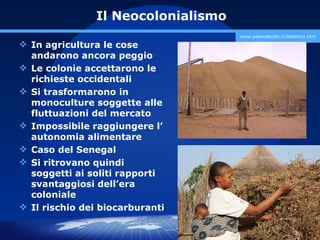 Il Neocolonialismo
                                    www.polovalboite.it/didattica.htm

 In agricultura le cose
  andarono ancora peggio
 Le colonie accettarono le
  richieste occidentali
 Si trasformarono in
  monoculture soggette alle
  fluttuazioni del mercato
 Impossibile raggiungere l’
  autonomia alimentare
 Caso del Senegal
 Si ritrovano quindi
  soggetti ai soliti rapporti
  svantaggiosi dell’era
  coloniale
 Il rischio dei biocarburanti

                                       prof. Marco Migliardi
 