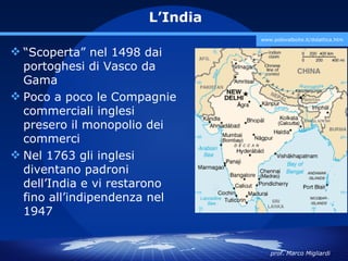 L’India
                                www.polovalboite.it/didattica.htm

 “Scoperta” nel 1498 dai
  portoghesi di Vasco da
  Gama
 Poco a poco le Compagnie
  commerciali inglesi
  presero il monopolio dei
  commerci
 Nel 1763 gli inglesi
  diventano padroni
  dell’India e vi restarono
  fino all’indipendenza nel
  1947


                                   prof. Marco Migliardi
 