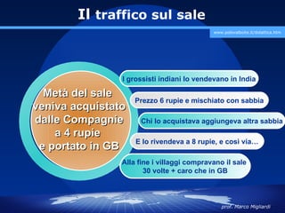 Il traffico sul sale
                                            www.polovalboite.it/didattica.htm




                I grossisti indiani lo vendevano in India

  Metà del sale
                    Prezzo 6 rupie e mischiato con sabbia
veniva acquistato
dalle Compagnie      Chi lo acquistava aggiungeva altra sabbia
    a 4 rupie
                    E lo rivendeva a 8 rupie, e così via…
 e portato in GB
                Alla fine i villaggi compravano il sale
                       30 volte + caro che in GB



                                               prof. Marco Migliardi
 