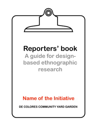 Reporters’ book
  A guide for design-
  based ethnographic
       research




  Name of the Initiative
DE COLORES COMMUNITY YARD GARDEN
 
