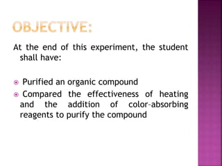 At the end of this experiment, the student
shall have:
 Purified an organic compound
 Compared the effectiveness of heating
and the addition of color–absorbing
reagents to purify the compound
 