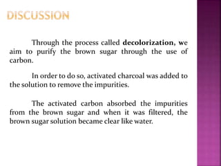 Through the process called decolorization, we
aim to purify the brown sugar through the use of
carbon.
In order to do so, activated charcoal was added to
the solution to remove the impurities.
The activated carbon absorbed the impurities
from the brown sugar and when it was filtered, the
brown sugar solution became clear like water.
 