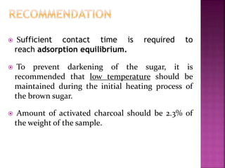  Sufficient contact time is required to
reach adsorption equilibrium.
 To prevent darkening of the sugar, it is
recommended that low temperature should be
maintained during the initial heating process of
the brown sugar.
 Amount of activated charcoal should be 2.3% of
the weight of the sample.
 