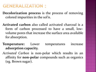 Decolorization process is the process of removing
colored impurities in the sol’n.
Activated carbon also called activated charcoal is a
form of carbon processed to have a small, low-
volume pores that increase the surface area available
for absorption.
Temperature: Lower temperatures increase
adsorption capacity.
Activated Carbon is non-polar which results in an
affinity for non-polar compounds such as organics
(eg. Brown sugar).
 