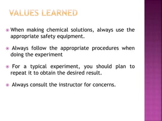  When making chemical solutions, always use the
appropriate safety equipment.
 Always follow the appropriate procedures when
doing the experiment
 For a typical experiment, you should plan to
repeat it to obtain the desired result.
 Always consult the instructor for concerns.
 
