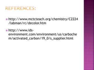 http://www.mctcteach.org/chemistry/C2224
/labman/rc/decolor.htm
 http://www.ids-
environment.com/environment/us/carboche
m/activated_carbon/19_0/s_supplier.html
 