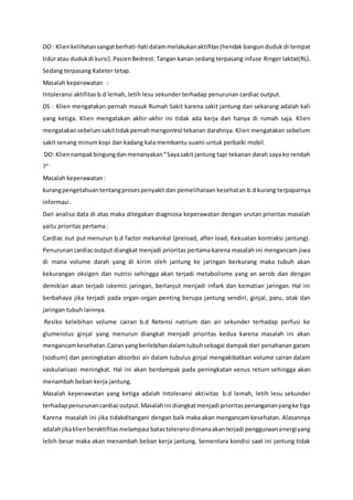 DO : Klienkelihatansangatberhati-hati dalammelakukanaktifitas(hendak bangun duduk di tempat
tiduratau dudukdi kursi).PasienBedrest. Tangan kanan sedang terpasang infuse Ringer laktat(RL).
Sedang terpasang Kateter tetap.
Masalah keperawatan :
Intoleransi aktifitas b.d lemah, letih lesu sekunder terhadap penurunan cardiac output.
DS : Klien mengatakan pernah masuk Rumah Sakit karena sakit jantung dan sekarang adalah kali
yang ketiga. Klien mengatakan akhir-akhir ini tidak ada kerja dan hanya di rumah saja. Klien
mengatakansebelumsakittidakpernahmengontrol tekanan darahnya. Klien mengatakan sebelum
sakit senang minum kopi dan kadang kala membantu suami untuk perbaiki mobil.
DO: Kliennampakbingungdanmenanyakan“Sayasakit jantung tapi tekanan darah saya ko rendah
?”
Masalah keperawatan :
kurangpengetahuantentangprosespenyakit dan pemeliharaan kesehatan b.d kurang terpaparnya
informasi.
Dari analisa data di atas maka ditegakan diagniosa keperawatan dengan urutan prioritas masalah
yaitu prioritas pertama :
Cardiac out put menurun b.d factor mekanikal (preload, after load, Kekuatan kontraksi jantung).
Penurunan cardiacoutput diangkat menjadi prioritas pertama karena masalah ini mengancam jiwa
di mana volume darah yang di kirim oleh jantung ke jaringan berkurang maka tubuh akan
kekurangan oksigen dan nutrisi sehingga akan terjadi metabolisme yang an aerob dan dengan
demikian akan terjadi iskemic jaringan, berlanjut menjadi infark dan kematian jaringan. Hal ini
berbahaya jika terjadi pada organ-organ penting berupa jantung sendiri, ginjal, paru, otak dan
jaringan tubuh lainnya.
Resiko kelebihan volume cairan b.d Retensi natrium dan air sekunder terhadap perfusi ke
glumerolus ginjal yang menurun diangkat menjadi prioritas kedua karena masalah ini akan
mengancamkesehatan.Cairanyangberlebihandalamtubuhsebagai dampak dari penahanan garam
(sodium) dan peningkatan absorbsi air dalam tubulus ginjal mengakibatkan volume cairan dalam
vaskularisasi meningkat. Hal ini akan berdampak pada peningkatan venus return sehingga akan
menambah beban kerja jantung.
Masalah keperawatan yang ketiga adalah Intoleransi aktivitas b.d lemah, letih lesu sekunder
terhadappenurunancardiacoutput.Masalahini diangkatmenjadi prioritaspenangananyangke tiga
Karena masalah ini jika tidakditangani dengan baik maka akan mengancam kesehatan. Alasannya
adalahjikaklienberaktifitasmelampaui batastoleransidimanaakanterjadi penggunaanenergiyang
lebih besar maka akan menambah beban kerja jantung. Sementara kondisi saat ini jantung tidak
 