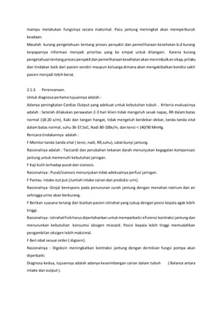 mampu melakukan fungsinya secara maksimal. Pacu jantung meningkat akan memperburuk
keadaan.
Masalah kurang pengetahuan tentang proses penyakit dan pemeliharaan kesehatan b.d kurang
terpaparnya informasi menjadi prioritas yang ke empat untuk ditangani. Karena kurang
pengetahuantentangprosespenyakitdanpemeliharaankesehatanakanmenimbulkansikap,prilaku
dan tindakan baik dari pasien sendiri maupun keluarga dimana akan mengakibatkan kondisi sakit
pasien menjadi lebih berat.
2.1.3. Perencanaan.
Untuk diagnosa pertama tujuannya adalah :
Adanya peningkatan Cardiac Output yang adekuat untuk kebutuhan tubuh. . Kriteria evaluasinya
adalah : Setelah dilakukan perawatan 2-3 hari klien tidak mengeluh sesak napas, RR dalam batas
normal (18-20 x/m), Kaki dan tangan hangat, tidak mengeluh berdebar-debar, tanda-tanda vital
dalam batas normal, suhu 36-37,5oC, Nadi 80-100x/m, dan tensi < 140/90 MmHg.
Rencana tindakannya adalah :
F Monitor tanda-tanda vital ( tensi, nadi, RR,suhu), catat bunyi jantung.
Rasionalnya adalah : Tacicardi dan perubahan tekanan darah menunjukan kegagalan kompensasi
jantung untuk memenuhi kebutuhan jaringan.
F Kaji kulit terhadap pucat dan sianosis.
Rasionalnya : Pucat/sianosis menunjukan tidak adekuatnya perfusi jaringan.
F Pantau intake out put.(Jumlah intake cairan dan produksi urin).
Rasionalnya :Ginjal berespons pada penurunan curah jantung dengan menahan natrium dan air
sehingga urine akan berkurang.
F Berikan suasana tenang dan biarkan pasien istirahat yang cukup dengan posisi kepala agak lebih
tinggi.
Rasionalnya:istirahatfisikharusdipertahankanuntukmemperbaiki efisiensi kontraksi jantung dan
menurunkan kebutuhan konsumsi oksigen miocard. Posisi kepala lebih tinggi memudahkan
pengambilan oksigen lebih maksimal.
F Beri obat sesuai order ( digoxin).
Rasionalnya : Digoksin meningkatkan kontraksi jantung dengan demikian fungsi pompa akan
diperbaiki.
Diagnosa kedua, tujuannya adalah adanya keseimbangan cairan dalam tubuh ( Balance antara
intake dan output ).
 
