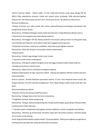 Kriteria hasilnya adalah : Dalam waktu 2-3 hari tidak ada keluhan sesak napas dengan RR 18-
20x/m.Tidak adaoedema anasarca. Intake dan output cairan seimbang. Tidak ada peningkatan
tekanan JVP, JVP dalam batas normal 2-4 cm. Bunyi paru bersih tak ada bunyi rales/ronchi.
Rencana tindakannya :
F Pantau eliminasi urin catat jumlah dan warna, pantau/hitung keseimbangan pemasukan dan
pengeluaran selama 24 jam.
Rasionalnya : ketidakseimbangan antara intake dan haluaran mengindikasikan adanya retensi.
F Kaji distensi Vena jugolaris dan catat adanya oedema.
Rasionalnya : Peninggian JVP dan adanya oedema menunjukan adanya retensi air dan garam yang
menimbulkan penimbunan cairan dalam tubuh dan kegagalan jantung kanan.
F Auskultasi bunyi paru, catat bunyi tambahan, catat adanya peningkatan dispnoe.
Rasionalnya : Rales dan dispnoe menunjukan adanya oedema paru.
F Rawat kateter.
Rasionalnya : Kateter juga sebagai media invasi kuman.
F Anjurkan untuk hindari intake garam.
Rasionalnya : Sifat garam adalah mengikat cairan sehingga mempermudah terjadi oedema.
F Kolaborasi pemberian obat diuretic.
Rasionalnya : Obat diuretic membantu mengatasi oedema.
Diagnosa keperawatan ke tiga, tujuannya adalah : Adanya peningkatan aktifitas sebatas toleransi
tanpa kelelahan.
Kriteria evaluasi : Setelah dilakukan perawatan selama 2-3 hari klien dapat ke kamar mandi, WC
dengan bantuan minimal (sekedar pengawasan). Klien dapat bangun duduk tanpa sesak dan rasa
lelah.
Rencana tindakannya adalah :
F Kaji dan monitor kemampuan aktifitas pasien.
Rasionalnya : Sebagai data untuk intervensi selanjutnya.
F Tingkatkan istirahat, batasi pengunjung.
Rasionalnya : Dengan adanya pengunjung akan terjadi perbincangan yg panjang membuat waktu
istirahat pasien tidak maksimal.
F Anjurkan pasien menghindari peningkatan tekanan abdomen contoh mengedan saat defikasi.
Rasionalnya :Aktivitas yg memerlukan menahan napas dan menunduk (valsalva –manufer) dapat
menurunkan curah jantung.
Untuk diagnosakeperawatanyangke empat.Tujuannyaadalah : Adanya peningkatan pengetahuan
tentang proses penyakit dan upaya pemeliharaan kesehatan.
 