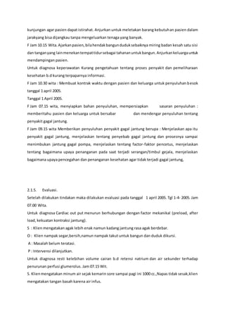 kunjungan agar pasien dapat istirahat. Anjurkan untuk meletakan barang kebutuhan pasien dalam
jarakyang bisa dijangkau tanpa mengeluarkan tenaga yang banyak.
F Jam 10.15 Wita.Ajarkanpasien,bilahendakbangunduduksebaiknya miring badan kesah satu sisi
dan tanganyang lainmenekantempattidursebagai tahananuntukbangun.Anjurkankeluargauntuk
mendampingan pasien.
Untuk diagnosa keperawatan Kurang pengetahuan tentang proses penyakit dan pemeliharaan
kesehatan b.d kurang terpaparnya informasi.
F Jam 10.30 wita : Membuat kontrak waktu dengan pasien dan keluarga untuk penyuluhan besok
tanggal 1 april 2005.
Tanggal 1 April 2005.
F Jam 07.15 wita, menyiapkan bahan penyuluhan, mempersiapkan sasaran penyuluhan :
memberitahu pasien dan keluarga untuk bersabar dan mendengar penyuluhan tentang
penyakit gagal jantung.
F Jam 09.15 wita Memberikan penyuluhan penyakit gagal jantung berupa : Menjelaskan apa itu
penyakit gagal jantung, menjelaskan tentang penyebab gagal jantung dan prosesnya sampai
menimbukan jantung gagal pompa, menjelaskan tentang factor-faktor pencetus, menjelaskan
tentang bagaimana upaya penanganan pada saat terjadi serangan/timbul gejala, menjelaskan
bagaimana upaya pencegahan dan penanganan kesehatan agar tidak terjadi gagal jantung,
2.1.5. Evaluasi.
Setelah dilakukan tindakan maka dilakukan evaluasi pada tanggal 1 april 2005. Tgl 1-4- 2005. Jam
07.00 Wita.
Untuk diagnosa Cardiac out put menurun berhubungan dengan factor mekanikal (preload, after
load, kekuatan kontraksi jantung).
S : Klien mengatakan agak lebih enak namun kadang jantung rasa agak berdebar.
O : Klien nampak segar,bersih,namun nampak takut untuk bangun dan duduk dikursi.
A : Masalah belum teratasi.
P : Intervensi dilanjutkan.
Untuk diagnosa resti kelebihan volume cairan b.d retensi natrium dan air sekunder terhadap
penurunan perfusi glumerolus. Jam 07.15 Wit.
S. Klienmengatakan minum air sejak kemarin sore sampai pagi ini 1000 cc.,Napas tidak sesak,klien
mengatakan tangan basah karena air infus.
 