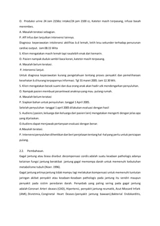 O. Produksi urine 24 Jam 2150cc intake/24 jam 2100 cc, Kateter masih terpasang, infuse basah
merembes.
A. Masalah teratasi sebagian.
P. Aff Infus dan lanjutkan intervensi lainnya.
Diagnosa keperawatan intoleransi aktifitas b.d lemah, letih lesu sekunder terhadap penurunan
cardiac output. Jam 08.15 Wita
S. Klien mengatakan masih lemah tapi rasalebih enak dari kemarin.
O. Pasien nampak duduk sambil baca koran, kateter masih terpasang.
A. Masalah belum teratasi.
P. Intervensi lanjut.
Untuk diagnosa keperawatan kurang pengetahuan tentang proses penyakit dan pemeliharaan
kesehatan b.d kurang terpaparnya informasi. Tgl 31 maret 2005. Jam 12.30 Wit.
S. Klien mengatakan besok suami dan dua orang anak akan hadir utk mendengarkan penyuluhan.
O. Nampak pasien membuat pesanlewat anaknya yang mau. pulang rumah.
A. Masalah belum teratasi
P. Siapkan bahan untuk penyuluhan. tanggal 1 April 2005.
Setelah penyuluhan tanggal 1 april 2005 dilakukan evaluasi dengan hasil
S. Audiens( pasien,keluarga dan keluarga dari pasien lain) mengatakan mengerti dengan jelas apa
yang dijelaskan.
O.Audiens dapat menjawab pertanyaan evaluasi dengan benar.
A.Masalah teratasi.
P. Intervensipenyuluhandihentikandanberi penjelasantentanghal-halyang perlu untuk persiapan
pulang.
2.2. Pembahasan.
Gagal jantung atau biasa disebut decompensasi cordis adalah suatu keadaan pathologis adanya
kelainan fungsi jantung berakibat jantung gagal memompa darah untuk memenuhi kebutuhan
metabolisme tubuh (Noer. 1996).
Gagal jantungartinyajantung tidak mampu lagi melakukan kompensasi untuk memenuhi tuntutan
jaringan akibat penyakit atau keadaan–keadaan pathologis pada jantung itu sendiri maupun
penyakit pada sistim peredaran darah. Penyebab yang paling sering pada gagal jantung
adalah Coronari Arteri deases (CAD), Hipertensi, penyakit jantung reumatik, Acut Miocard Infark
(AMI), Disretmia, Conginetal Heart Deases (penyakit jantung bawaan),Bakterial Endokarditis,
 