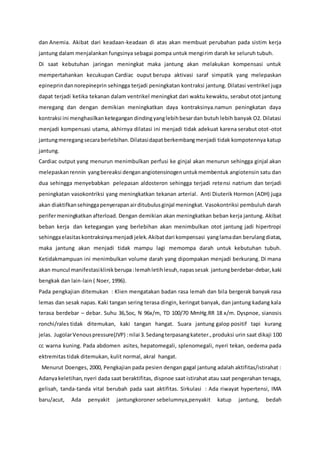 dan Anemia. Akibat dari keadaan-keadaan di atas akan membuat perubahan pada sistim kerja
jantung dalam menjalankan fungsinya sebagai pompa untuk mengirim darah ke seluruh tubuh.
Di saat kebutuhan jaringan meningkat maka jantung akan melakukan kompensasi untuk
mempertahankan kecukupan Cardiac ouput berupa aktivasi saraf simpatik yang melepaskan
epineprindannorepineprin sehingga terjadi peningkatan kontraksi jantung. Dilatasi ventrikel juga
dapat terjadi ketika tekanan dalam ventrikel meningkat dari waktu kewaktu, serabut otot jantung
meregang dan dengan demikian meningkatkan daya kontraksinya.namun peningkatan daya
kontraksi ini menghasilkanketegangan dindingyanglebihbesardan butuh lebih banyak O2. Dilatasi
menjadi kompensasi utama, akhirnya dilatasi ini menjadi tidak adekuat karena serabut otot-otot
jantungmeregangsecaraberlebihan.Dilatasidapatberkembangmenjadi tidak kompotennya katup
jantung.
Cardiac output yang menurun menimbulkan perfusi ke ginjal akan menurun sehingga ginjal akan
melepaskanrennin yangbereaksi denganangiotensinogenuntukmembentuk angiotensin satu dan
dua sehingga menyebabkan pelepasan aldosteron sehingga terjadi retensi natrium dan terjadi
peningkatan vasokontriksi yang meningkatkan tekanan arterial. Anti Diuterik Hormon (ADH) juga
akan diaktifkansehinggapenyerapanairditubulusginjal meningkat. Vasokontriksi pembuluh darah
perifermeningkatkan afterload. Dengan demikian akan meningkatkan beban kerja jantung. Akibat
beban kerja dan ketegangan yang berlebihan akan menimbulkan otot jantung jadi hipertropi
sehinggaelasitaskontraksinyamenjadi jelek.Akibatdari kompensasi yanglamadan berulangdiatas,
maka jantung akan menjadi tidak mampu lagi memompa darah untuk kebutuhan tubuh.
Ketidakmampuan ini menimbulkan volume darah yang dipompakan menjadi berkurang. Di mana
akan muncul manifestasiklinikberupa:lemahletihlesuh,napassesak jantungberdebar-debar,kaki
bengkak dan lain-lain ( Noer, 1996).
Pada pengkajian ditemukan : Klien mengatakan badan rasa lemah dan bila bergerak banyak rasa
lemas dan sesak napas. Kaki tangan sering terasa dingin, keringat banyak, dan jantung kadang kala
terasa berdebar – debar. Suhu 36,5oc, N 96x/m, TD 100/70 MmHg.RR 18 x/m. Dyspnoe, sianosis
ronchi/rales tidak ditemukan, kaki tangan hangat. Suara jantung galop positif tapi kurang
jelas. JugolarVenouspressure(JVP) :nilai 3.Sedangterpasangkateter.,produksi urin saat dikaji 100
cc warna kuning. Pada abdomen asites, hepatomegali, splenomegali, nyeri tekan, oedema pada
ektremitas tidak ditemukan, kulit normal, akral hangat.
Menurut Doenges, 2000, Pengkajian pada pesien dengan gagal jantung adalah aktifitas/istirahat :
Adanyakeletihan,nyeri dada saat beraktifitas, dispnoe saat istirahat atau saat pengerahan tenaga,
gelisah, tanda-tanda vital berubah pada saat aktifitas. Sirkulasi : Ada riwayat hypertensi, IMA
baru/acut, Ada penyakit jantungkoroner sebelumnya,penyakit katup jantung, bedah
 