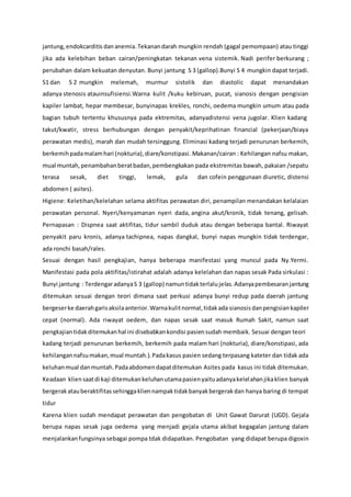 jantung, endokcarditis dananemia.Tekanandarah mungkin rendah (gagal pemompaan) atau tinggi
jika ada kelebihan beban cairan/peningkatan tekanan vena sistemik. Nadi perifer berkurang ;
perubahan dalam kekuatan denyutan. Bunyi jantung S 3 (gallop).Bunyi S 4 mungkin dapat terjadi.
S1 dan S 2 mungkin melemah, murmur sistolik dan diastolic dapat menandakan
adanya stenosis atauinsufisiensi.Warna kulit /kuku kebiruan, pucat, sianosis dengan pengisian
kapiler lambat, hepar membesar, bunyinapas krekles, ronchi, oedema mungkin umum atau pada
bagian tubuh tertentu khususnya pada ektremitas, adanyadistensi vena jugolar. Klien kadang
takut/kwatir, stress berhubungan dengan penyakit/keprihatinan financial (pekerjaan/biaya
perawatan medis), marah dan mudah tersinggung. Eliminasi kadang terjadi penurunan berkemih,
berkemihpadamalamhari (nokturia),diare/konstipasi. Makanan/cairan : Kehilangan nafsu makan,
mual muntah,penambahanberatbadan,pembengkakan pada ekstremitas bawah, pakaian /sepatu
terasa sesak, diet tinggi, lemak, gula dan cofein penggunaan diuretic, distensi
abdomen ( asites).
Higiene: Keletihan/kelelahan selama aktifitas perawatan diri, penampilan menandakan kelalaian
perawatan personal. Nyeri/kenyamanan nyeri dada, angina akut/kronik, tidak tenang, gelisah.
Pernapasan : Dispnea saat aktifitas, tidur sambil duduk atau dengan beberapa bantal. Riwayat
penyakit paru kronis, adanya tachipnea, napas dangkal, bunyi napas mungkin tidak terdengar,
ada ronchi basah/rales.
Sesuai dengan hasil pengkajian, hanya beberapa manifestasi yang muncul pada Ny.Yermi.
Manifestasi pada pola aktifitas/istirahat adalah adanya kelelahan dan napas sesak Pada sirkulasi :
Bunyi jantung : TerdengaradanyaS 3 (gallop) namuntidakterlalujelas.Adanyapembesaranjantung
ditemukan sesuai dengan teori dimana saat perkusi adanya bunyi redup pada daerah jantung
bergeserke daerahgarisaksilaanterior.Warnakulitnormal,tidakada sianosis danpengisiankapiler
cepat (normal). Ada riwayat oedem, dan napas sesak saat masuk Rumah Sakit, namun saat
pengkajiantidakditemukanhal ini disebabkankondisi pasiensudah membaik. Sesuai dengan teori
kadang terjadi penurunan berkemih, berkemih pada malam hari (nokturia), diare/konstipasi, ada
kehilangan nafsumakan,mual muntah.).Padakasus pasien sedang terpasang kateter dan tidak ada
keluhanmual danmuntah.Padaabdomendapatditemukan Asites pada kasus ini tidak ditemukan.
Keadaan kliensaatdi kaji ditemukankeluhanutamapasienyaituadanyakelelahanjikaklien banyak
bergerakatauberaktifitassehinggakliennampaktidakbanyakbergerakdan hanya baring di tempat
tidur
Karena klien sudah mendapat perawatan dan pengobatan di Unit Gawat Darurat (UGD). Gejala
berupa napas sesak juga oedema yang menjadi gejala utama akibat kegagalan jantung dalam
menjalankanfungsinya sebagai pompa tdak didapatkan. Pengobatan yang didapat berupa digoxin
 