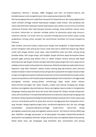 terpaparnya informasi ( Doenges, 2000). Gangguan pola tidur b.d dispnoe, nokturia, dan
ketidakmampuan untuk mengambil posisi tidur yang biasanya (Carpenito, 2001).
Dari hasil pengkajianNyYermi sudah4hari dirawatdi Unit Gawat Darurat dan saat pengkajianklien
sudah membaik sehingga masalah keperawatan sebagian sudah teratasi. Hasil pendataan dan
analisa data ditemukan beberapa masalah keperawatan yaitu Cardiac out put menurun b.d factor
mechanical (Preload, After load, kekuatan kontraksi jantung), resiko kelebihan volume cairan
b.d retensi natrium dan air sekunder terhadap perfusi ke glumerolus ginjal yang menurun,
intoleransi aktivitas b.d lemah, letih lesu sekunder terhadap penurunan cardiac output, kurang
pengetahuan tentang proses penyakit dan pemeliharaan kesehatan b.d kurang terpaparnya
informasi.
Pada masalah penurunan cardiac output sesuai dengan hasil pengkajian di dapat bahwa klien
pernah mengalami sakit jantung dan masuk rumah sakit saat ini adalah kali yang ke tiga. Masuk
rumah sakit dengan keluhan sesak napas, kalau beraktifitas cepat rasa lelah, Jantung sering
berdebar-debar, kaki tangan dingin, kaki bengkak. Dengan demikian dapat disimpulkan bahwa
penyakit gagal jantung yang dialami klien ini adalah keadaan dimana jantung tidak dapat
berkompensasi lagi dengan tuntutan jaringan tubuh akan suplay oksigen dan nutrisi yang mana di
sebabkanolehpenyakitcardiovaskulerlainsebelumnya.Akibatdari keadaanpenyakit sebelumnya (
hypertensi yang tidak terkontrol, adanya struktur jantung yang ada kelainan, arteri sclerosis)
keadaan-keadaanini akanmembuattuntutanjaringanakansuplaydarahmeningkat.Disaattuntutan
jaringanmeningkatjantungakanmelakukankompensasiuntukmempertahankankecukupancardiac
output,berupaaktivasi saraf simpatik yangmelepaskanepineprindannorepineprin sehingga terjadi
peningkatan kontraksi jantung. Dilatasi ventrikel juga dapat terjadi ketika tekanan
dalam ventrikel meningkat dari waktu kewaktu, serabut otot jantung meregang dan dengan
demikian meningkatkan daya kontraksinya. Namun peningkatan daya kontraksi ini menghasilkan
ketegangan dinding yang lebih besar dan butuh lebih banyak O2. Dilatasi menjadi kompensasi
utama,akhirnyadilatasi ini menjaditidakadekuatkarenaserabutotot-ototjantungmeregangsecara
berlebihan.Dilatasi dapatberkembangmenjaditidakkompotennyakatup mitral. Cardic output yang
menurun menimbulkan perfusi ke ginjal akan menurun sehingga ginjal akan melepaskan rennin
yang bereaksi dengan angiotensinogen untuk membentuk angiotensin satu dan dua sehingga
menyebabkan pelepasan aldosteron sehingga terjadi retensi natrium dan terjadi
peningkatan vasokontriksi yang meningkatkan tekanan arterial. Anti Diuterik Hormon (ADH) juga
akan diaktifkan sehingga penyerapan air di tubulusginjal meningkat. Vasokontriksi pembuluh
darah perifer meningkatkan afterload. Dengan demikian akan meningkatkan beban kerja jantung.
Akibat beban kerja dan ketegangan yang berlebihan akan menimbulkan otot jantung
 