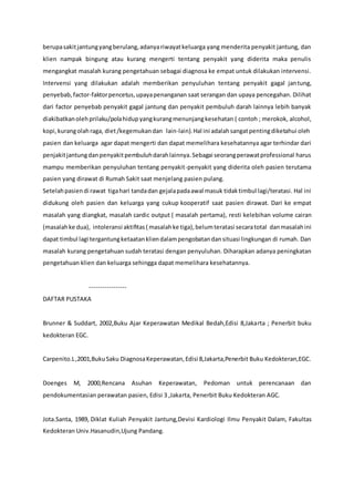 berupasakitjantungyangberulang,adanyariwayatkeluarga yang menderita penyakit jantung, dan
klien nampak bingung atau kurang mengerti tentang penyakit yang diderita maka penulis
mengangkat masalah kurang pengetahuan sebagai diagnosa ke empat untuk dilakukan intervensi.
Intervensi yang dilakukan adalah memberikan penyuluhan tentang penyakit gagal jantung,
penyebab,factor-faktorpencetus,upayapenanganan saat serangan dan upaya pencegahan. Dilihat
dari factor penyebab penyakit gagal jantung dan penyakit pembuluh darah lainnya lebih banyak
diakibatkanolehprilaku/polahidupyangkurangmenunjangkesehatan ( contoh ; merokok, alcohol,
kopi,kurangolahraga, diet/kegemukandan lain-lain).Hal ini adalahsangatpentingdiketahui oleh
pasien dan keluarga agar dapat mengerti dan dapat memelihara kesehatannya agar terhindar dari
penjakitjantungdanpenyakitpembuluhdarahlainnya.Sebagai seorangperawatprofessional harus
mampu memberikan penyuluhan tentang penyakit-penyakit yang diderita oleh pasien terutama
pasien yang dirawat di Rumah Sakit saat menjelang pasien pulang.
Setelahpasiendi rawat tigahari tandadan gejalapadaawal masuk tidaktimbul lagi/teratasi. Hal ini
didukung oleh pasien dan keluarga yang cukup kooperatif saat pasien dirawat. Dari ke empat
masalah yang diangkat, masalah cardic output ( masalah pertama), resti kelebihan volume cairan
(masalahke dua), intoleransi aktifitas( masalahke tiga),belumteratasi secaratotal danmasalahini
dapat timbul lagi tergantungketaatankliendalampengobatandansituasi lingkungan di rumah. Dan
masalah kurang pengetahuan sudah teratasi dengan penyuluhan. Diharapkan adanya peningkatan
pengetahuan klien dan keluarga sehingga dapat memelihara kesehatannya.
-----------------
DAFTAR PUSTAKA
Brunner & Suddart, 2002,Buku Ajar Keperawatan Medikal Bedah,Edisi 8,Jakarta ; Penerbit buku
kedokteran EGC.
Carpenito.L,2001,BukuSaku DiagnosaKeperawatan,Edisi 8,Jakarta,Penerbit Buku Kedokteran,EGC.
Doenges M, 2000,Rencana Asuhan Keperawatan, Pedoman untuk perencanaan dan
pendokumentasian perawatan pasien, Edisi 3 ,Jakarta, Penerbit Buku Kedokteran AGC.
Jota.Santa, 1989, Diklat Kuliah Penyakit Jantung,Devisi Kardiologi Ilmu Penyakit Dalam, Fakultas
Kedokteran Univ.Hasanudin,Ujung Pandang.
 