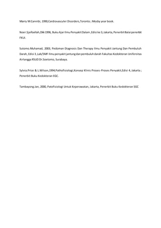 Marry M.Cannibi, 1990,Cardiovasculer Disorders,Toronto ; Mosby year book.
Noer.Sjaifoellah,Dkk1996, BukuAjar IlmuPenyakitDalam ,Edisi ke 3,Jakarta,PenerbitBalai penerbit
FKUI.
Sutomo.Muhamad, 2003, Pedoman Diagnosis Dan Therapy Ilmu Penyakit Jantung Dan Pembuluh
Darah, Edisi 3 ,Lab/SMF Ilmupenyakitjantungdanpembuluhdarah Fakultas Kedokteran Unifersitas
Airlangga RSUD Dr.Soetomo, Surabaya.
Sylvia.Price & L.Wilson,1994,Pathofisiologi,Konsep Klinis Proses-Proses Penyakit,Edisi 4, Jakarta ;
Penerbit Buku Kedokteran EGC.
Tambayong.Jan, 2000, Patofisiologi Untuk Keperawatan, Jakarta, Penerbit Buku Kedokteran SGC
 