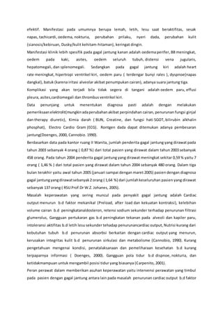 efektif. Manifestasi pada umumnya berupa lemah, letih, lesu saat beraktifitas, sesak
napas, tachicardi, oedema, nokturia, perubahan prilaku, nyeri dada, perubahan kulit
(sianosis/kebiruan, Dusky/kulit kehitam-hitaman), keringat dingin.
Manifestasi klinik lebih spesifik pada gagal jantung kanan adalah oedema perifer, BB meningkat,
oedem pada kaki, asites, oedem seluruh tubuh, distensi vena jugularis,
hepatomegali, dan splenomegali. Sedangkan pada gagal jantung kiri adalah heart
rate meningkat, hipertropi ventrikel kiri, oedem paru ( terdengar bunyi rales ), dyspnoe(napas
dangkal), batuk (karena iritasi alveolar akibat penumpukan cairan), adanya suara jantung tiga.
Komplikasi yang akan terjadi bila tidak segera di tangani adalah oedem paru, effusi
pleura, asites,cardiomegali dan thrombus ventrikel kiri.
Data penunjang untuk menentukan diagnosa pasti adalah dengan melakukan
pemeriksaan elektrolit(mungkin adaperubahanakibat perpindahan cairan, penurunan fungsi ginjal
dan therapy diuretic), Kimia darah ( BUN, Creatine, dan fungsi hati SGOT, bilirubin alkhalin
phosphat), Electro Cardio Gram (ECG). Rontgen dada dapat ditemukan adanya pembesaran
jantung(Doenges, 2000, Cannobio. 1990).
Berdasarkan data pada kantor ruang II Wanita, jumlah penderita gagal jantung yang dirawat pada
tahun 2003 sebanyak 4 orang ( 0,87 %) dari total pasien yang dirawat dalam tahun 2003 sebanyak
458 orang. Pada tahun 2004 penderita gagal jantung yang dirawat meningkat sekitar 0,59 % yaitu 7
orang ( 1,46 % ) dari total pasien yang dirawat dalam tahun 2004 sebanyak 480 orang. Dalam tiga
bulan terakhir yaitu awal tahun 2005 (januari sampai dengan maret 2005) pasien dengan diagnosa
gagal jantungyangdirawatsebanyak2 orang ( 1,64 %) dari jumlahkeseluruhan pasien yang dirawat
sebanyak 137 orang ( RSU Prof.Dr W.Z. Johanes, 2005).
Masalah keperawatan yang sering muncul pada penyakit gagal jantung adalah Cardiac
output menurun b.d faktor mekanikal (Preload, after load dan kekuatan kontraksi), kelebihan
volume cairan b.d peningkatanaldosteron, retensi sodium sekunder terhadap penurunan filtrasi
glumerolus, Gangguan pertukaran gas b.d peningkatan tekanan pada alveoli dan kapiler paru,
intoleransi aktifitas b.d letih lesu sekunder tehadap penurunancardiac output, Nutrisi kurang dari
kebutuhan tubuh b.d penurunan absorbsi berkaitan dengan cardiac output yang menurun,
kerusakan integritas kulit b.d penurunan sirkulasi dan metabolisme (Cannobio, 1990). Kurang
pengetahuan mengenai kondisi, penatalaksanaan dan pemeliharaan kesehatan b.d kurang
terpaparnya informasi ( Doenges, 2000). Gangguan pola tidur b.d dispnoe, nokturia, dan
ketidakmampuan untuk mengambil posisi tidur yang biasanya (Carpenito, 2001).
Peran perawat dalam memberikan asuhan keperawatan yaitu intervensi perawatan yang timbul
pada pasien dengan gagal jantung antara lain pada masalah penurunan cardiac output b.d faktor
 