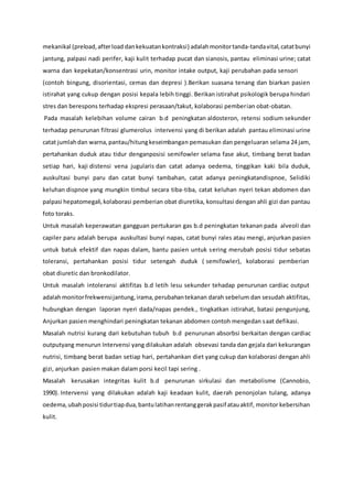 mekanikal (preload,afterload dankekuatankontraksi) adalahmonitortanda-tandavital,catatbunyi
jantung, palpasi nadi perifer, kaji kulit terhadap pucat dan sianosis, pantau eliminasi urine; catat
warna dan kepekatan/konsentrasi urin, monitor intake output, kaji perubahan pada sensori
(contoh bingung, disorientasi, cemas dan depresi ).Berikan suasana tenang dan biarkan pasien
istirahat yang cukup dengan posisi kepala lebih tinggi. Berikan istirahat psikologik berupa hindari
stres dan berespons terhadap ekspresi perasaan/takut, kolaborasi pemberian obat-obatan.
Pada masalah kelebihan volume cairan b.d peningkatan aldosteron, retensi sodium sekunder
terhadap penurunan filtrasi glumerolus intervensi yang di berikan adalah pantau eliminasi urine
catat jumlahdan warna,pantau/hitungkeseimbangan pemasukan dan pengeluaran selama 24 jam,
pertahankan duduk atau tidur denganposisi semifowler selama fase akut, timbang berat badan
setiap hari, kaji distensi vena jugularis dan catat adanya oedema, tinggikan kaki bila duduk,
auskultasi bunyi paru dan catat bunyi tambahan, catat adanya peningkatandispnoe, Selidiki
keluhan dispnoe yang mungkin timbul secara tiba-tiba, catat keluhan nyeri tekan abdomen dan
palpasi hepatomegali,kolaborasi pemberian obat diuretika, konsultasi dengan ahli gizi dan pantau
foto toraks.
Untuk masalah keperawatan gangguan pertukaran gas b.d peningkatan tekanan pada alveoli dan
capiler paru adalah berupa auskultasi bunyi napas, catat bunyi rales atau mengi, anjurkan pasien
untuk batuk efektif dan napas dalam, bantu pasien untuk sering merubah posisi tidur sebatas
toleransi, pertahankan posisi tidur setengah duduk ( semifowler), kolaborasi pemberian
obat diuretic dan bronkodilator.
Untuk masalah intoleransi aktifitas b.d letih lesu sekunder tehadap penurunan cardiac output
adalahmonitorfrekwensijantung,irama,perubahantekanan darah sebelum dan sesudah aktifitas,
hubungkan dengan laporan nyeri dada/napas pendek., tingkatkan istirahat, batasi pengunjung,
Anjurkan pasien menghindari peningkatan tekanan abdomen contoh mengedan saat defikasi.
Masalah nutrisi kurang dari kebutuhan tubuh b.d penurunan absorbsi berkaitan dengan cardiac
outputyang menurun Intervensi yang dilakukan adalah obsevasi tanda dan gejala dari kekurangan
nutrisi, timbang berat badan setiap hari, pertahankan diet yang cukup dan kolaborasi dengan ahli
gizi, anjurkan pasien makan dalam porsi kecil tapi sering .
Masalah kerusakan integritas kulit b.d penurunan sirkulasi dan metabolisme (Cannobio,
1990). Intervensi yang dilakukan adalah kaji keadaan kulit, daerah penonjolan tulang, adanya
oedema,ubahposisi tidurtiapdua,bantulatihanrentanggerakpasif atauaktif, monitor kebersihan
kulit.
 