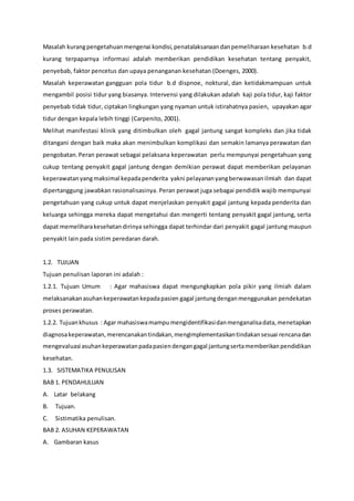 Masalah kurangpengetahuanmengenai kondisi,penatalaksanaandanpemeliharaan kesehatan b.d
kurang terpaparnya informasi adalah memberikan pendidikan kesehatan tentang penyakit,
penyebab, faktor pencetus dan upaya penanganan kesehatan (Doenges, 2000).
Masalah keperawatan gangguan pola tidur b.d dispnoe, noktural, dan ketidakmampuan untuk
mengambil posisi tidur yang biasanya. Intervensi yang dilakukan adalah kaji pola tidur, kaji faktor
penyebab tidak tidur, ciptakan lingkungan yang nyaman untuk istirahatnya pasien, upayakan agar
tidur dengan kepala lebih tinggi (Carpenito, 2001).
Melihat manifestasi klinik yang ditimbulkan oleh gagal jantung sangat kompleks dan jika tidak
ditangani dengan baik maka akan menimbulkan komplikasi dan semakin lamanya perawatan dan
pengobatan.Peran perawat sebagai pelaksana keperawatan perlu mempunyai pengetahuan yang
cukup tentang penyakit gagal jantung dengan demikian perawat dapat memberikan pelayanan
keperawatanyangmaksimal kepadapenderita yakni pelayananyangberwawasanilmiah dan dapat
dipertanggung jawabkan rasionalisasinya. Peran perawat juga sebagai pendidik wajib mempunyai
pengetahuan yang cukup untuk dapat menjelaskan penyakit gagal jantung kepada penderita dan
keluarga sehingga mereka dapat mengetahui dan mengerti tentang penyakit gagal jantung, serta
dapat memeliharakesehatandirinya sehingga dapat terhindar dari penyakit gagal jantung maupun
penyakit lain pada sistim peredaran darah.
1.2. TUJUAN
Tujuan penulisan laporan ini adalah :
1.2.1. Tujuan Umum : Agar mahasiswa dapat mengungkapkan pola pikir yang ilmiah dalam
melaksanakanasuhankeperawatankepadapasien gagal jantungdenganmenggunakan pendekatan
proses perawatan.
1.2.2. Tujuankhusus : Agar mahasiswamampumengidentifikasidanmenganalisadata,menetapkan
diagnosakeperawatan,merencanakantindakan,mengimplementasikantindakansesuai rencanadan
mengevaluasi asuhankeperawatanpadapasiendengangagal jantungsertamemberikanpendidikan
kesehatan.
1.3. SISTEMATIKA PENULISAN
BAB 1. PENDAHULUAN
A. Latar belakang
B. Tujuan.
C. Sistimatika penulisan.
BAB 2. ASUHAN KEPERAWATAN
A. Gambaran kasus
 