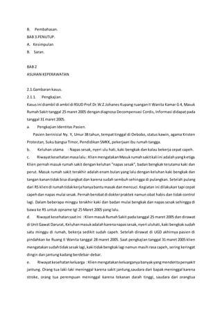 B. Pembahasan.
BAB 3.PENUTUP.
A. Kesimpulan
B. Saran.
BAB 2
ASUHAN KEPERAWATAN
2.1.Gambaran kasus.
2.1.1. Pengkajian.
Kasusini diambil di ambil di RSUD Prof.Dr.W.Z.Johanes Kupang ruangan II Wanita Kamar G 4, Masuk
RumahSakit tanggal 25 maret 2005 dengandiagnosa Decompensasi Cordis, Informasi didapat pada
tanggal 31 maret 2005.
a. Pengkajian Identitas Pasien.
Pasien berinisial Ny. Y, Umur 38 tahun, tempat tinggal di Oebobo, status kawin, agama Kristen
Protestan, Suku bangsa Timor, Pendidikan SMKK, pekerjaan ibu rumah tangga.
b. Keluhan utama : Napas sesak, nyeri ulu hati, kaki bengkak dan kalau bekerja cepat capeh.
c. Riwayatkesehatanmasalalu: KlienmengatakanMasukrumahsakitkali ini adalahyangketiga.
Klien pernah masuk rumah sakit dengan keluhan “napas sesak”, badan bengkak terutama kaki dan
perut. Masuk rumah sakit terakhir adalah enam bulan yang lalu dengan keluhan kaki bengkak dan
tangan kanantidak bisa diangkat dan karena sudah sembuh sehingga di pulangkan. Setelah pulang
dari RS kliendi rumahtidakkerjahanyabantumasak danmencuci.Kegiatan ini dilakukan tapi cepat
capehdan napas mulai sesak.Pernahberobatdi dokterpraktek namun obat habis dan tidak control
lagi. Dalam beberapa minggu terakhir kaki dan badan mulai bengkak dan napas sesak sehingga di
bawa ke RS untuk opname tgl 25 Maret 2005 yang lalu.
d. Riwayatkesehatansaatini :KlienmasukRumahSakit pada tanggal 25 maret 2005 dan dirawat
di Unit Gawat Darurat, Keluhanmasukadalahkarenanapassesak,nyeri uluhati,kaki bengkak sudah
satu minggu di rumah, bekerja sedikit sudah capeh. Setelah dirawat di UGD akhirnya pasien di
pindahkan ke Ruang II Wanita tanggal 28 maret 2005. Saat pengkajian tanggal 31 maret 2005 klien
mengatakansudahtidaksesaklagi,kaki tidakbengkaklagi namun masih rasa capeh, sering keringat
dingin dan jantung kadang berdebar-debar.
e. Riwayatkesehatankeluarga :Klienmengatakankeluarganyabanyakyangmenderitapenyakit
jantung. Orang tua laki-laki meninggal karena sakit jantung,saudara dari bapak meninggal karena
stroke, orang tua perempuan meninggal karena tekanan darah tinggi, saudara dari orangtua
 