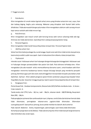 F Tinggal serumah.
f. Pola Nutrisi.
Klien mengatakan di rumah makan tiga kali sehari,menu yang dimakan antara lain nasi, sayur, ikan
dan kadang daging, begitu pula sekarang. Makanan yang disiapkan oleh Rumah Sakit selalu
dihabiskan.Tidakadamasalahdenganpolamakan.Klienmengatakan sebelum sakit senang minum
kopi namun setelah sakit tidak minum lagi.
g. Pola Eliminasi.
Klien mengatakan saat masuk rumah sakit kencing terasa sakit namun sekarang tidak ada lagi.
Eliminasi alvi tidak ada keluhan. Saat dikaji klien sedang terpasang kateter tetap.
h. Personal Hygiene.
Klien mengatakan tidak mandi hanya dilap diatas tempat tidur. Personal higiene baik.
i. Aktifitas sehari-hari.
Sehari hari klienbekerjasebagai iburumahtangga.Sejakmulai sakit klien tidak terlalu banyak kerja
karena kerja sedikit sudah rasa capeh. Saat ini kebutuhan klien dibantu diatas tempat tidur.
j. Psykososial
Interaksi sosial :Kebiasaansehari-hari hubungandengankeluargadantetanggabaik. Kebiasaan saat
ini hubungan dengan perawat,dokter dan pasien lain baik. Pola toleransi terhadap stres : Klien
mengatakan jika ada masalah selalu memecahkannya bersama suami, untuk keadaan sakit klien
mengatakan menerima keadaannya karena riwayat keluarga banyak yang menderita penyakit
jantung.Demikianjugasuami dananak-anaksehinggaklienmerasatidakmenjadisuatubebanuntuk
dipikirkan. Spritual : Klien adalah penganut ajaran Kristen protestan yang percaya kepada Tuhan
Yang Maha Esa dan biasahari mingguke gereja.Saatini pasienhanyadapatberdoa di tempat tidur.
k. Pengkajian Fisik :
Pemeriksaanfisik :Keadaankomposmentis,Glacow Scale (GCS) Refleksmembuka mata : 4, bicara :
5 dan motorik : 6.
Tanda-tanda vital (TTV) Suhu : 36,5 oc, nadi : 96x/m, tekanan darah : 100/70 MmHg, Respiratori
Rate (RR) : 18x/m.
Pada pengkajian pulmonal dancardiovaskulernyeri, dispnoe,ronchi/rales dankelainan bentuk dada
tidak ditemukan, peningkatan tekanan vena jugolaris tidak ditemukan. Ditemukan
suara galop positif. Saat perkusi jantung, bunyi pekak melebar ke daerah aksila anterior.
Pada daerah Abdomen :Asites, hepatomegali, splenomegali, nyeri tekan,tidak ditemukan.
Kemampuanpergerakansendi( Bebas). Tidak ada kelumpuhan.Klien tidak banyak bergerak karena
takut kelelahan atau sesak napas.
 