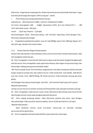 Ektremitas: Tangankanan terpasanginfus.Oedemdankelainanwarnakulittidak ditemukan.Turgor
kulit baik,Akral hangat dan kapilari reffil kurang dari 3 detik.
l. Pemeriksaan penunjang yang dilakukan berupa :
Laboratorium : White Blood Cel ( WBC) : 5,9/mm3 , Red Blood Cel (RBC) :
4,5 /mm3 , Haemoglobin (HB) : 13,8g% ,Haematocrit (HCT): 42,2 mm, Platelet (PLT ) : 209
mm3. Gula darah sesaat : 144 mg %
Ureum : 21,63 mg. Kreatinin : 1,33 mg%.
Electrocardiogram (ECG) : Ditemukan adanya Left Ventrikel Hypertropy (LVH) ,Rontgen Foto :
Ditemukan adanyaCardiomegale.
m. Pengobatanyangdiberikanadalah: Lasix 2x 1 tab (40 Mg), Aspar K 2x1 ( 300 mg), Digoxin 2x ½
tab ( 0,25 mg), Laksadin 2x1 senduk makan.
2.1.2. Analisa Data dan Diagnosa Keperawatan.
Setelah data dikumpulkan maka dilakukan analisa untuk menentukan masalah keperawatan. Data
hasil pengkajian diatas berupa :
DS : Klien mengatakan masuk Rumah Sakit karena napas sesak dan badan bengkak (bengkak pada
kaki dan perut). Klien mengatakan cepat capeh kalau bekerja. Kaki tangan sering terasa dingin dan
berkeringat. Kadang jantung terasa berdebar-debar.
DO: Pasiennampak lemah. Klien kelihatan sangat berhati-hati dalam melakukan aktifitas (hendak
bangun duduk di tempat tidur atau duduk di kursi). Tanda-tanda Vital : Suhu 36,50C., Nadi 96 x/m
kuat dan teratur.,Tensi 100/70 MmHg, RR 18 kali permenit. Pada Auskultasi jantung ada bunyi
gallop.
Hasil Rontgen Foto adanya Cardiomegali. Hasil ECG : Left Ventrikel Hipertropy (LVH ) posisif.
Masalah keperawatan :
Cardiac out put menurun b.d factor mechanical (Preload,After load, Kekuatan kontraksi jantung)
DS : Klien mengatakan sudah pernah masuk rumah sakit karena sakit jantung. Saat masuk Rumah
Sakit dengan keluhan sesak napas,bengkak pada kaki dan perut.
DO : Klien sedang terpasang kateter. Tidak ditemukan oedema atau asites Hasil Rontgen
ada cardiomegali. Pada auscultasi ada bunyi gallop. Ureum 21,63 mg Creatinine 1,33 mg %.
Masalah Keperawatan :
Resti kelebihan volume cairan b.d retensi natrium dan air sekunder terhadap
penurunan perfusi glumerolus.
DS : Klien mengatakan jika bekerja/beraktifitas cepat capeh dan sesak napas.
 