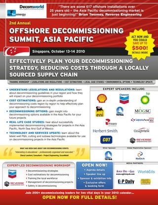 energy                                          “There are some 617 offshore installations over
                                                  25 years old – the Asia Pacific decommissioning market is
        energy                                     just beginning!” Brian Twomey, Reverse Engineering

  2nd Annual

  offshore DeCoMMissioning
                                                                                                                        ACT NOW AND
  sUMMit, asia paCifiC                                                                                                   YOU COULD
                                                                                                                         SAVE UP TO
                                                                                                                         $500!
                            Singapore, October 13-14 2010                                                                DETAILS INSIDE


  effeCtiveLy pLan yoUr DeCoMMissioning
  strategy, reDUCing Costs throUgh a LoCaLLy
  soUrCeD sUppLy Chain
  Training Workshop • LegisLaTions and reguLaTions • CosT esTimaTions • LoCaL Case sTudies • environmenTaL opTions • TeChnoLogy updaTe


• UnDerstanD LegisLations anD regULations: learn                                                  EXPERT SPEAKERS INCLUDE:
  about decommissioning guidelines in your region and how they
  will impact on your decommissioning portfolio
• Cost estiMations: gain an in-depth understanding of
  decommissioning costs region by region to help effectively plan
  your approach to decommissioning
• DeCoMMissioning options: gain insight into
  decommissioning options available in the Asia Pacific for your
  future projects
• reaL Life Case stUDies: hear about successfully
  implemented decommissioning strategies for projects in the Asia
  Pacific, North Sea And Gulf of Mexico
• teChnoLogy anD serviCes UpDate: learn about the
  latest well P&A, cutting and subsea technologies available for use
  on decommissioning projects in the Asia Pacific


             WhaT has been said abouT our deCommissioning evenTs:                                 Silver Sponsor:   Global Registration Sponsor:

       “Interesting & educational – professionally organised and executed.”
             Cheryl Lansford, Consultant – project engineering, exxonmobil



                                                                                                                    MEDIA PARTNERS:
EXPERT-LED DECOMMISSIONING wORKShOP                                              open noW!
                     Decommissioning strategies                                   • Agenda details
                     Cost estimations for decommissioning                        • Speaker line up
                     Training the local workforce                            • Sponsor & exhibition info
                     Management of decommissioning projects                      • Exclusive offers
                     Safety in decommissioning                                    & booking form

                   Join 200+ decommissioning leaders for two vital days in your 2010 calendar…
                                         open noW for fULL DetaiLs!
 
