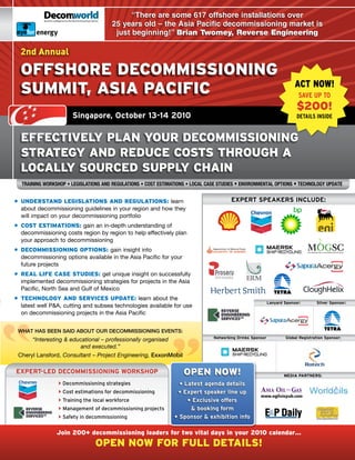 energy                               “There are some 617 offshore installations over
                                       25 years old – the Asia Pacific decommissioning market is
        energy                          just beginning!” Brian Twomey, Reverse Engineering

  2nd Annual

  offshore DeCoMMissioning
                                                                                                                          ACT NOW!
  sUMMit, asia paCifiC                                                                                                      SAVE UP TO
                                                                                                                           $200!
                      Singapore, October 13-14 2010                                                                        DETAILS INSIDE


  effeCtiveLy pLan yoUr DeCoMMissioning
  strategy anD reDUCe Costs throUgh a
  LoCaLLy soUrCeD sUppLy Chain
  Training Workshop • LegisLaTions and reguLaTions • CosT esTimaTions • LoCaL Case sTudies • environmenTaL opTions • TeChnoLogy updaTe


• UnDerstanD LegisLations anD regULations: learn                                         EXPERT SPEAKERS INCLUDE:
  about decommissioning guidelines in your region and how they
  will impact on your decommissioning portfolio
• Cost estiMations: gain an in-depth understanding of
  decommissioning costs region by region to help effectively plan
  your approach to decommissioning
• DeCoMMissioning options: gain insight into
  decommissioning options available in the Asia Pacific for your
  future projects
• reaL Life Case stUDies: get unique insight on successfully
  implemented decommissioning strategies for projects in the Asia
  Pacific, North Sea and Gulf of Mexico
• teChnoLogy anD serviCes UpDate: learn about the
                                                                                                             Lanyard Sponsor:       Silver Sponsor:
  latest well P&A, cutting and subsea technologies available for use
  on decommissioning projects in the Asia Pacific


 WHAT HAS BEEN SAID ABOUT OUR DECOMMISSIONING EVENTS:
                                                                                 Networking Drinks Sponsor           global Registration Sponsor:
      “Interesting & educational – professionally organised
                         and executed.”
 Cheryl	Lansford,	Consultant – Project Engineering, ExxonMobil

EXPERT-LED DECOmmISSIONINg wORKShOP                                 open noW!                                        mEDIA PARTNERS:
                  Decommissioning strategies                     • Latest agenda details
                  Cost estimations for decommissioning          • Expert speaker line up
                  Training the local workforce                      • Exclusive offers
                  Management of decommissioning projects             & booking form
                  Safety in decommissioning                    • Sponsor & exhibition info

                Join 200+ decommissioning leaders for two vital days in your 2010 calendar…
                                open noW for fULL DetaiLs!
 