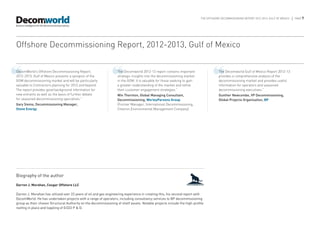 THE OFFSHORE DECOMMISSIONING REPORT 2012-2013, GULF OF MEXICO   |   PAGE 7




Offshore Decommissioning Report, 2012-2013, Gulf of Mexico


❝
DecomWorld’s Offshore Decommissioning Report,
2012-2013, Gulf of Mexico presents a synopsis of the
GOM decommissioning market and will be particularly
valuable to Contractors planning for 2012 and beyond.
                                                               ❝   The Decomworld 2012-13 report contains important
                                                                   strategic insights into the decommissioning market
                                                                   in the GOM. It is valuable for those seeking to gain
                                                                   a greater understanding of the market and refine
                                                                                                                                  ❝   The Decomworld Gulf of Mexico Report 2012-13
                                                                                                                                      provides a comprehensive analysis of the
                                                                                                                                      decommissioning market and provides useful
                                                                                                                                      information for operators and seasoned
The report provides good background information for                their customer engagement strategies.”                             decommissioning executives.”
new entrants as well as the basis of further debate                Win Thornton, Global Managing Consultant,                          Gunther Newcombe, VP Decommissioning,
for seasoned decommissioning specialists.”                         Decommissioning, WorleyParsons Group                               Global Projects Organisation, BP
Gary Siems, Decommissioning Manager,                               (Former Manager, International Decommissioning,
Stone Energy                                                       Chevron Environmental Management Company)




Biography of the author

Darren J. Morahan, Cougar Offshore LLC

Darren J. Morahan has utilized over 22 years of oil and gas engineering experience in creating this, his second report with
DecomWorld. He has undertaken projects with a range of operators, including consultancy services to BP decommissioning
group as their chosen Structural Authority on the decommissioning of shelf assets. Notable projects include the high-profile
reefing in place and toppling of EI322 P & D.
 