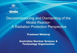 Decommissioning and Dismantling of the
Moata Reactor-
A Radiation Protection Perspective
Prashant Maharaj
Australian Nuclear Science &
Technology Organisation
 