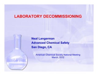 LABORATORY DECOMMISSIONING




      Neal Langerman
      Advanced Chemical Safety
      San Diego, CA

        American Chemical Society National Meeting
                     March, 2012
 