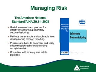 The American National
Standard/AIHAZ9.11–2008
• Useful framework and process for
effectively performing laboratory
decommissioning.
• Methods are scalable and applicable from
initial planning through reporting.
• Presents methods to document and verify
decommissioning by characterizing
acceptable risk.
• Consistent with industry real estate
practices.
Managing Risk
 