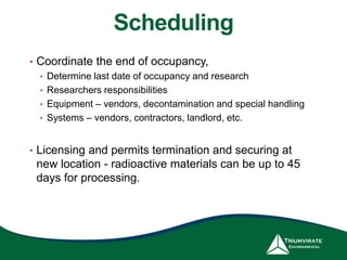 Scheduling
• Coordinate the end of occupancy,
• Determine last date of occupancy and research
• Researchers responsibilities
• Equipment – vendors, decontamination and special handling
• Systems – vendors, contractors, landlord, etc.
• Licensing and permits termination and securing at
new location - radioactive materials can be up to 45
days for processing.
 