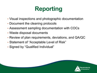Reporting
• Visual inspections and photographic documentation
• Document the cleaning protocols
• Assessment sampling documentation with COCs
• Waste disposal documents
• Review of plan requirements, deviations, and QA/QC
• Statement of “Acceptable Level of Risk”
• Signed by “Qualified Individual”
 