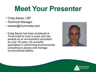 Meet Your Presenter
• Craig Sasse, LSP
• Technical Manager
• csasse@triumvirate.com
• Craig Sasse has been employed at
Triumvirate for over 6 years and has
worked as an environment consultant
for over 19 years. He currently
specializes in performing environmental
consulting to assess and manage
environmental liability.
 