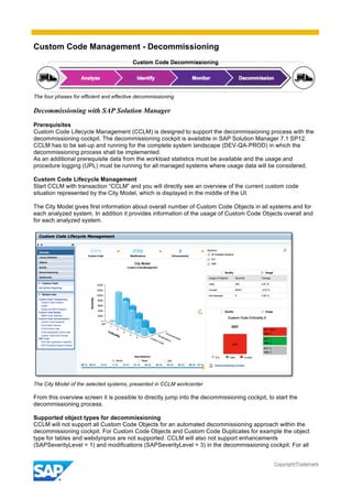 Custom Code Management - Decommissioning
Copyright/Trademark
The four phases for efficient and effective decommissioning
Decommissioning with SAP Solution Manager
Prerequisites
Custom Code Lifecycle Management (CCLM) is designed to support the decommissioning process with the
decommissioning cockpit. The decommissioning cockpit is available in SAP Solution Manager 7.1 SP12.
CCLM has to be set-up and running for the complete system landscape (DEV-QA-PROD) in which the
decommissioning process shall be implemented.
As an additional prerequisite data from the workload statistics must be available and the usage and
procedure logging (UPL) must be running for all managed systems where usage data will be considered.
Custom Code Lifecycle Management
Start CCLM with transaction “CCLM” and you will directly see an overview of the current custom code
situation represented by the City Model, which is displayed in the middle of the UI.
The City Model gives first information about overall number of Custom Code Objects in all systems and for
each analyzed system. In addition it provides information of the usage of Custom Code Objects overall and
for each analyzed system.
The City Model of the selected systems, presented in CCLM workcenter
From this overview screen it is possible to directly jump into the decommissioning cockpit, to start the
decommissioning process.
Supported object types for decommissioning
CCLM will not support all Custom Code Objects for an automated decommissioning approach within the
decommissioning cockpit. For Custom Code Objects and Custom Code Duplicates for example the object
type for tables and webdynpros are not supported. CCLM will also not support enhancements
(SAPSeverityLevel = 1) and modifications (SAPSeverityLevel = 3) in the decommissioning cockpit. For all
 