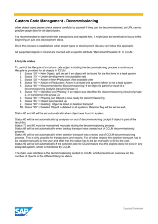 Custom Code Management - Decommissioning
Copyright/Trademark
other object types please check always carefully by yourself if they can be decommissioned, as UPL cannot
provide usage data for all object types.
It is recommended to start small with transactions and reports first. It might also be beneficial to focus in the
beginning on just one development class.
Once the process is established, other object types or development classes can follow this approach.
All supported objects in CCLM are marked with a specific attribute “RetirementPossible=X” in CCLM.
Lifecycle status
To control the lifecycle of a custom code object including the decommissioning process a continuous
lifecycle is provided for all objects in CCLM:
1. Status “00” = New Object: Will be set if an object will be found for the first time in a lead system
2. Status “10” = Under development (Not available yet)
3. Status “20” = Active in Non-Production: (Not available yet)
4. Status “40” = Active in Production: Active in at least one systems which is not a lead system
5. Status “60” = Recommended for Decommissioning: If an object is part of a result of a
decommissioning analysis (result of phase 1)
6. Status “70” = Identified and Waiting: If an object was identified for decommissioning (result of phase
2, or transferred into phase 3)
7. Status “80” = Phasing out: Object is now ready for decommissioning
8. Status “85” = Object was backed up
9. Status “90” = Deleting: Object is listed in deletion transport
10. Status “99” = Deleted: Object is deleted in all systems. Deletion flag will be set as well.
Status 00 and 40 will be set automatically when object was found in system.
Status 60 will be set automatically by analysis run out of decommissioning cockpit if object is part of the
result list.
Status 70 and 80 must be maintained manually during the decommissioning process.
Status 85 will be set automatically when backup transport was created out of CCLM decommissioning
process.
Status 90 will be set automatically when deletion transport was created out of CCLM decommissioning
process. This is only possible for transactions and reports. For all other objects the deletion transport has to
be created manually by the user and after that the status has to be set manually to 90 by the user.
Status 99 will be set automatically if the collector jobs for CCLM realize that this objects does not exist in any
analyzed system, which is monitored by CCLM.
The main user interface is the decommissioning cockpit in CCLM, which presents an overview on the
number of objects in the different lifecycle status.
 