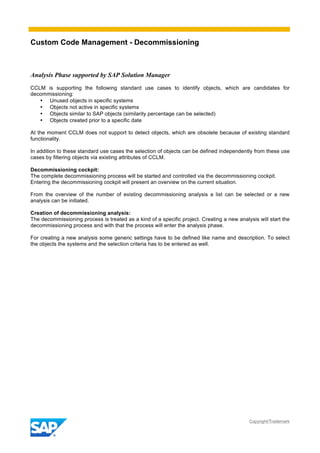 Custom Code Management - Decommissioning
Copyright/Trademark
Analysis Phase supported by SAP Solution Manager
CCLM is supporting the following standard use cases to identify objects, which are candidates for
decommissioning:
• Unused objects in specific systems
• Objects not active in specific systems
• Objects similar to SAP objects (similarity percentage can be selected)
• Objects created prior to a specific date
At the moment CCLM does not support to detect objects, which are obsolete because of existing standard
functionality.
In addition to these standard use cases the selection of objects can be defined independently from these use
cases by filtering objects via existing attributes of CCLM.
Decommissioning cockpit:
The complete decommissioning process will be started and controlled via the decommissioning cockpit.
Entering the decommissioning cockpit will present an overview on the current situation.
From the overview of the number of existing decommissioning analysis a list can be selected or a new
analysis can be initiated.
Creation of decommissioning analysis:
The decommissioning process is treated as a kind of a specific project. Creating a new analysis will start the
decommissioning process and with that the process will enter the analysis phase.
For creating a new analysis some generic settings have to be defined like name and description. To select
the objects the systems and the selection criteria has to be entered as well.
 