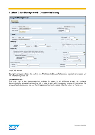 Custom Code Management - Decommissioning
Copyright/Trademark
Create new analysis
Saving the analysis will start the analysis run. The Lifecycle Status of all selected objects in an analysis run
will automatically set to 60.
Display result list:
The object list of the decommissioning analysis is shown in an additional screen. All available
decommissioning analysis is shown in a list. In order to work with the selected objects of the analysis the
analysis has to be selected first and then it is possible to show the object list at the bottom of the screen.
 