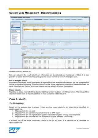 Custom Code Management - Decommissioning
Copyright/Trademark
Work with objects in analysis list
For every object in the result list different information can be collected and maintained in CCLM. It is also
possible to create decommissioning packages and assign owners to work on these packages.
End of analysis phase:
At the end the analysis phase objects can be rejected from the analysis or transferred into the next phase of
the decommissioning process. Transferring into the next phase means that the status of these objects will be
set to “Identified and Waiting” and these objects are now subject of further investigation.
Reject objects:
Rejecting an object means that this object will be kept and will be taken out of this analysis. The status of this
object will be set back to the status before. In most cases this will be status 40.
Phase 2 - Identify
The Methodology
Based on the analysis done in phase 1 there are four main criteria for an object to be identified for
decommissioning.
1. Objects which are not used
2. Objects which are a similar or even identical to an SAP object
3. Objects which are not in production system, but exist a long time already in development
4. Objects which are obsolete and can be replaced by SAP standard functionality
If at least one of the above mentioned criteria is true for an object it is identified as a candidate for
decommissioning.
 