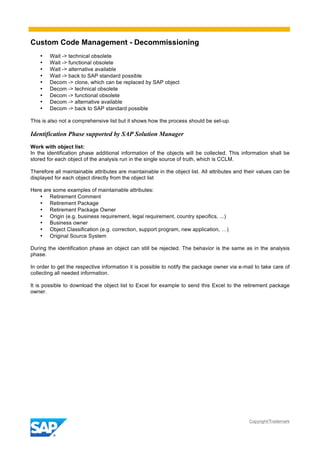 Custom Code Management - Decommissioning
Copyright/Trademark
• Wait -> technical obsolete
• Wait -> functional obsolete
• Wait -> alternative available
• Wait -> back to SAP standard possible
• Decom -> clone, which can be replaced by SAP object
• Decom -> technical obsolete
• Decom -> functional obsolete
• Decom -> alternative available
• Decom -> back to SAP standard possible
This is also not a comprehensive list but it shows how the process should be set-up.
Identification Phase supported by SAP Solution Manager
Work with object list:
In the identification phase additional information of the objects will be collected. This information shall be
stored for each object of the analysis run in the single source of truth, which is CCLM.
Therefore all maintainable attributes are maintainable in the object list. All attributes and their values can be
displayed for each object directly from the object list
Here are some examples of maintainable attributes:
• Retirement Comment
• Retirement Package
• Retirement Package Owner
• Origin (e.g. business requirement, legal requirement, country specifics, ...)
• Business owner
• Object Classification (e.g. correction, support program, new application, …)
• Original Source System
During the identification phase an object can still be rejected. The behavior is the same as in the analysis
phase.
In order to get the respective information it is possible to notify the package owner via e-mail to take care of
collecting all needed information.
It is possible to download the object list to Excel for example to send this Excel to the retirement package
owner.
 