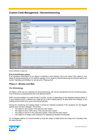 Custom Code Management - Decommissioning
Copyright/Trademark
Show attributes in object list
End of identification phase:
If all necessary information for an object is collected a final decision has to be made if this object is now
ready for decommissioning or if it shall be rejected. If it is ready for decommissioning the lifecycle status can
remain “Identified and Waiting” or can be set to “Phasing Out”.
Phase 3 – Monitor and Wait
The Methodology
All objects, which are now detected for decommissioning, will now be transitioned into the monitoring status.
The monitoring or waiting period has to be defined upfront.
SAP’s recommendation is to wait at least 3 months, but this is depending on the selected analysis period. If
a long analysis period is defined you might go for a short waiting period. At least either the analysis or the
waiting period should cover year-end closing activities.
During the monitoring and waiting phase it should be checked constantly if the situations for the flagged
objects have not been changed. This means:
• The object is still unused, if this was the main reason
• The object is still a 100% clone, if this was the main reason
• The object is still not in the productive system, if this was the main reason
• The object is no longer used, because it is replaced by standard functionality
For all flagged objects it is recommended to track the usage or better block the usage and if possible track
the users as well.
 