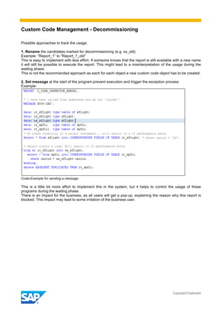 Custom Code Management - Decommissioning
Copyright/Trademark
Possible approaches to track the usage:
1. Rename the candidates marked for decommissioning (e.g. xx_old)
Example: “Report_1” to “Report_1_old”
This is easy to implement with less effort. If someone knows that the report is still available with a new name
it will still be possible to execute the report. This might lead to a misinterpretation of the usage during the
waiting phase.
This is not the recommended approach as each for each object a new custom code object has to be created.
2. Set message at the start of the program prevent execution and trigger the exception process
Example:
Code-Example for sending a message
This is a little bit more effort to implement this in the system, but it helps to control the usage of these
programs during the waiting phase.
There is an impact for the business, as all users will get a pop-up, explaining the reason why this report is
blocked. This impact may lead to some irritation of the business user.
 
