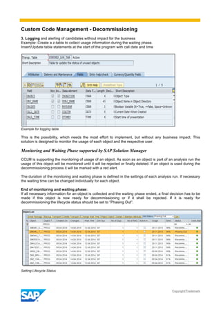 Custom Code Management - Decommissioning
Copyright/Trademark
3. Logging and alerting of candidates without impact for the business
Example: Create a z-table to collect usage information during the waiting phase.
Insert/Update table statements at the start of the program with call date and time
Example for logging table
This is the possibility, which needs the most effort to implement, but without any business impact. This
solution is designed to monitor the usage of each object and the respective user.
Monitoring and Waiting Phase supported by SAP Solution Manager
CCLM is supporting the monitoring of usage of an object. As soon as an object is part of an analysis run the
usage of this object will be monitored until it will be rejected or finally deleted. If an object is used during the
decommissioning process it will be marked with a red alert.
The duration of the monitoring and waiting phase is defined in the settings of each analysis run. If necessary
the waiting time can be changed individually for each object.
End of monitoring and waiting phase:
If all necessary information for an object is collected and the waiting phase ended, a final decision has to be
made if this object is now ready for decommissioning or if it shall be rejected. If it is ready for
decommissioning the lifecycle status should be set to “Phasing Out”.
Setting Lifecycle Status
 